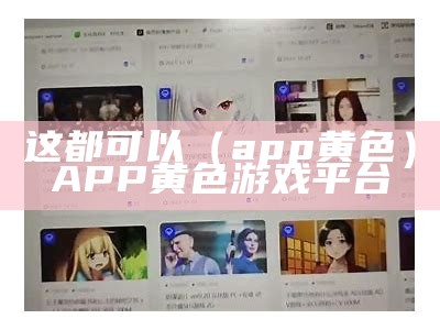 这都可以（app 黄色）APP 黄色游戏平台