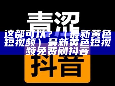 这都可以？（最新黄色短视频）最新黄色短视频免费刷抖音