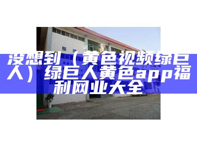 没想到（黄色视频绿巨人）绿巨人黄色app福利网业大全