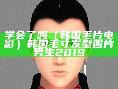 学会了吗（韩国毛片电影）韩国毛寸发型图片男生2019（韩国毛蚶）