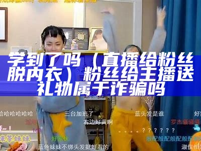 学到了吗（直播给粉丝脱内衣）粉丝给主播送礼物属于诈骗吗