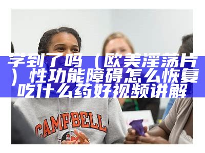 学到了吗（欧美淫荡片）性功能障碍怎么恢复吃什么药好视频讲解