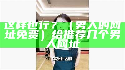 这样也行？（男人的网址免费）给推荐几个男人网址（专业知识男人的网址）