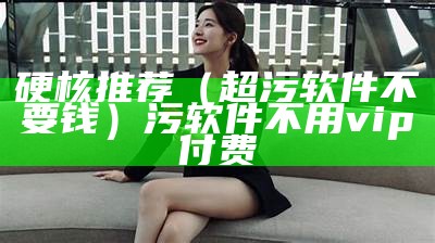 硬核推荐（超污软件不要钱）污软件不用vip付费