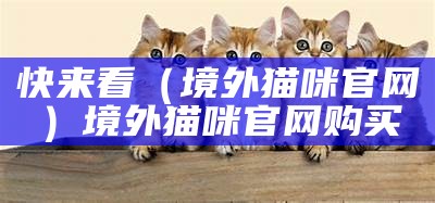 快来看（境外猫咪官网）境外猫咪官网购买（国外猫市场）