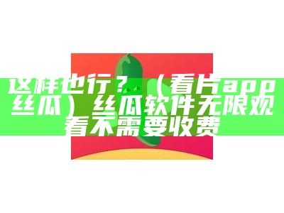 这样也行？（看片app丝瓜）丝瓜软件无限观看不需要收费（可以看片的软件丝瓜视频分享(图文)）