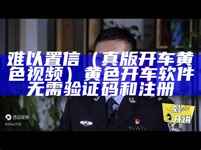 难以置信（真版开车黄色视频）黄色开车软件无需验证码和注册（开车黄群）