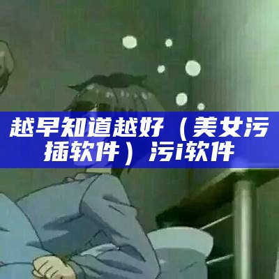 越早知道越好（美女污插软件）污i软件（污污的软两女的）