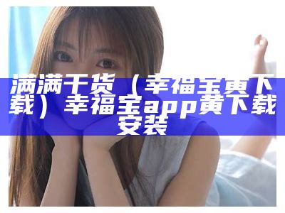 满满干货（幸福宝黄下载）幸福宝app黄下载安装（幸福宝app黄在线下载）