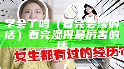 学会了吗（看完会湿的话）看完湿得最厉害的话（看完湿得最厉害的文字）