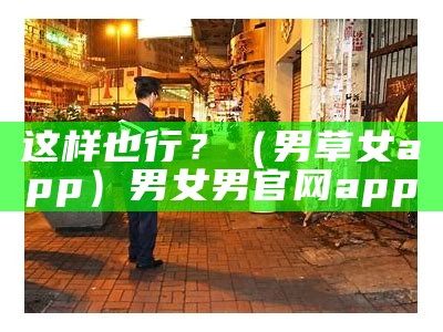 这样也行？（男草女app）男女男官网app