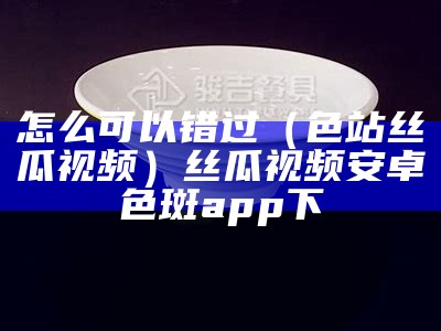 怎么可以错过（色站丝瓜视频）丝瓜视频安卓色斑app下