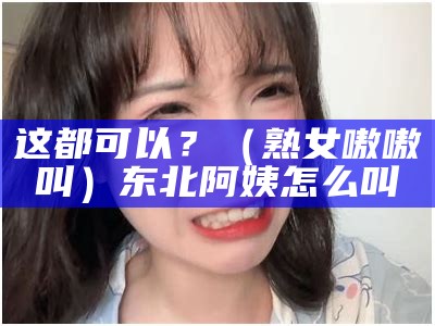 这都可以？（熟女嗷嗷叫）东北阿姨怎么叫（啊东北的）