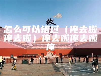 怎么可以错过（俺去啦俺去啦）俺去啦俺去啦俺